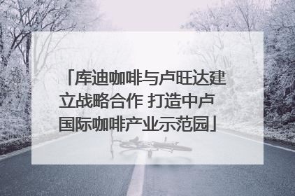 库迪咖啡与卢旺达建立战略合作 打造中卢国际咖啡产业示范园