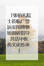张伯礼院士莅临广誉远安国博物馆调研指导 共话中医药文化传承