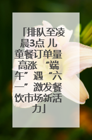 排队至凌晨3点 儿童餐订单量高涨 “端午”遇“六一”激发餐饮市场新活力