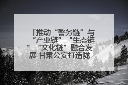 推动“警务链”与“产业链”“生态链”“文化链”融合发展 甘肃公安打造陇原旅游警务品牌