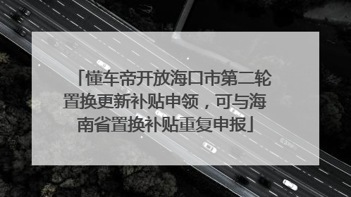 懂车帝开放海口市第二轮置换更新补贴申领，可与海南省置换补贴重复申报