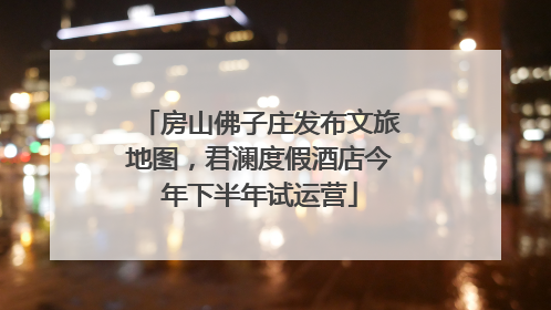 房山佛子庄发布文旅地图，君澜度假酒店今年下半年试运营