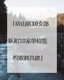 房山区10支部队和10家单位签约双拥共建