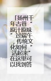 扬州千年古巷“原汁原味”过端午，传统文化如何“活起来”在这里可以找到答案