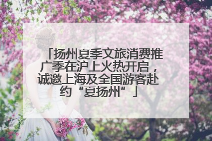 扬州夏季文旅消费推广季在沪上火热开启，诚邀上海及全国游客赴约“夏扬州”