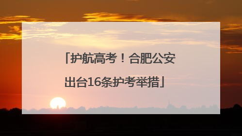 护航高考！合肥公安出台16条护考举措