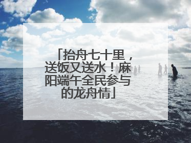 抬舟七十里，送饭又送水！麻阳端午全民参与的龙舟情
