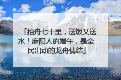 抬舟七十里，送饭又送水！麻阳人的端午，是全民出动的龙舟情结