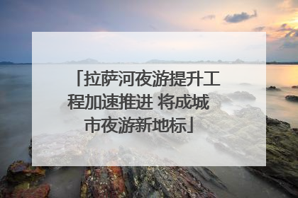 拉萨河夜游提升工程加速推进 将成城市夜游新地标