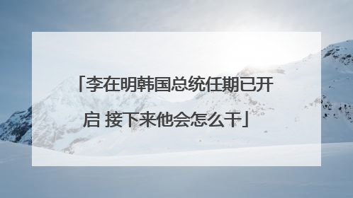 李在明韩国总统任期已开启 接下来他会怎么干