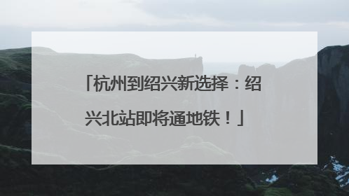 杭州到绍兴新选择：绍兴北站即将通地铁！