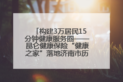 构建3万居民15分钟健康服务圈——昆仑健康保险“健康之家”落地济南市历城区鲍山街道