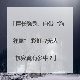 擅长隐身、自带“海狸尾” 彩虹-7无人机究竟有多牛？