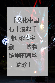 文化中国行丨浪起千帆 深蓝宝藏——博物馆里的海丝遗珍