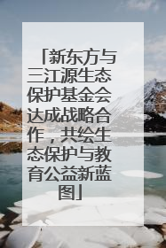新东方与三江源生态保护基金会达成战略合作，共绘生态保护与教育公益新蓝图