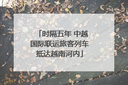 时隔五年 中越国际联运旅客列车抵达越南河内