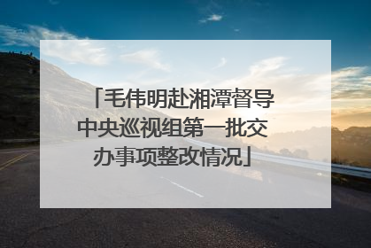 毛伟明赴湘潭督导中央巡视组第一批交办事项整改情况