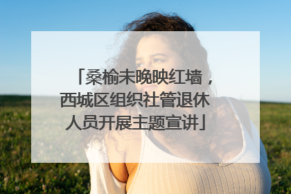 桑榆未晚映红墙，西城区组织社管退休人员开展主题宣讲