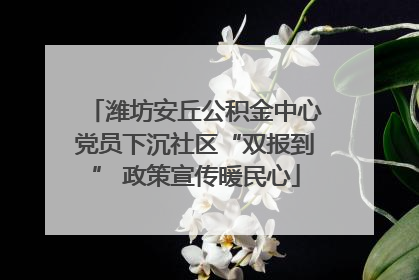 潍坊安丘公积金中心党员下沉社区“双报到” 政策宣传暖民心