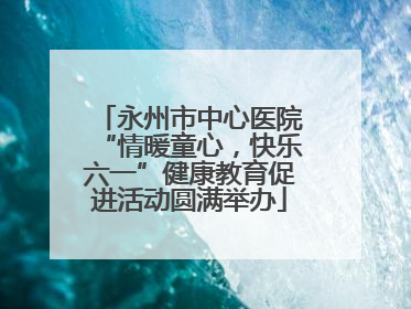 永州市中心医院“情暖童心，快乐六一”健康教育促进活动圆满举办