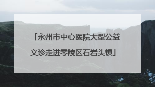 永州市中心医院大型公益义诊走进零陵区石岩头镇