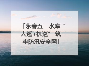永春五一水库“人巡+机巡” 筑牢防汛安全网
