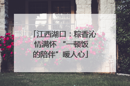 江西湖口：粽香沁 情满怀 “一顿饭的陪伴”暖人心
