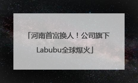 河南首富换人！公司旗下Labubu全球爆火