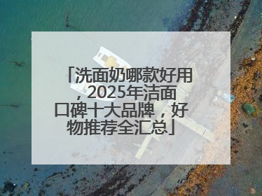 洗面奶哪款好用，2025年洁面口碑十大品牌，好物推荐全汇总