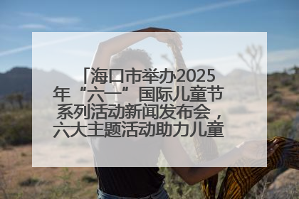 海口市举办2025年“六一”国际儿童节系列活动新闻发布会，六大主题活动助力儿童友好城市建设