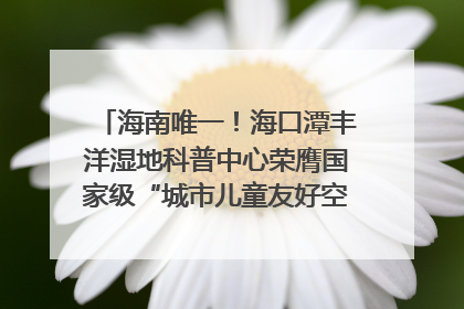 海南唯一！海口潭丰洋湿地科普中心荣膺国家级“城市儿童友好空间建设园区”称号