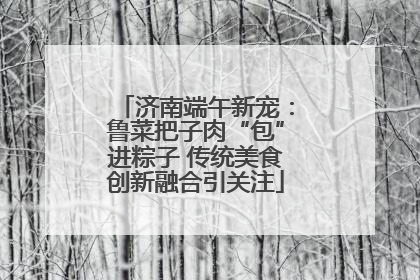 济南端午新宠：鲁菜把子肉“包”进粽子 传统美食创新融合引关注