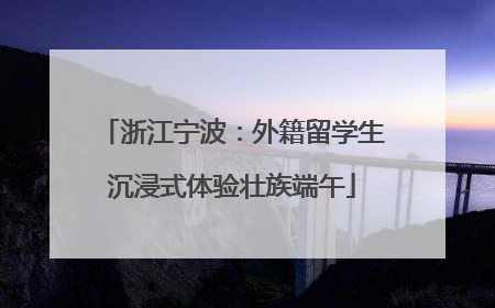 浙江宁波：外籍留学生沉浸式体验壮族端午
