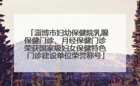 淄博市妇幼保健院乳腺保健门诊、月经保健门诊荣获国家级妇女保健特色门诊建设单位荣誉称号