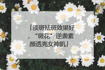 淡斑祛斑效果好，“斑花”逆袭素颜透亮女神肌