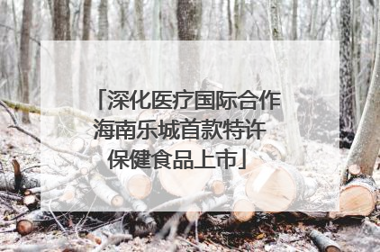 深化医疗国际合作 海南乐城首款特许保健食品上市