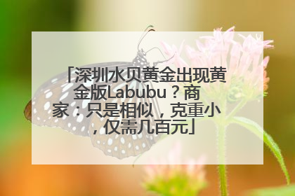 深圳水贝黄金出现黄金版Labubu？商家：只是相似，克重小，仅需几百元