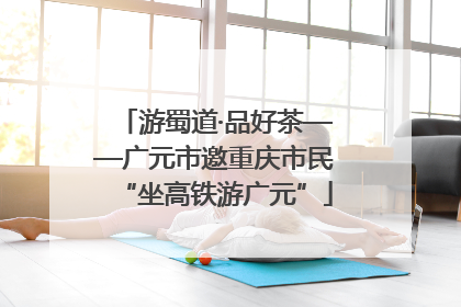 游蜀道·品好茶——广元市邀重庆市民“坐高铁游广元”