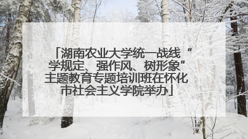 湖南农业大学统一战线“学规定、强作风、树形象”主题教育专题培训班在怀化市社会主义学院举办