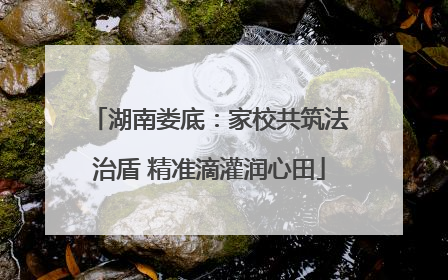 湖南娄底：家校共筑法治盾 精准滴灌润心田