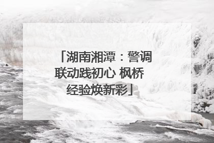 湖南湘潭：警调联动践初心 枫桥经验焕新彩