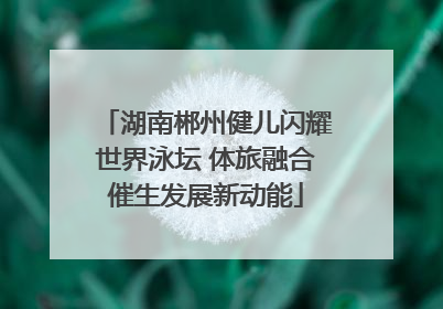 湖南郴州健儿闪耀世界泳坛 体旅融合催生发展新动能
