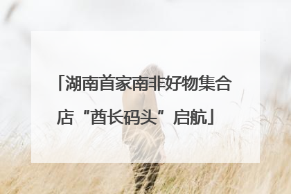 湖南首家南非好物集合店“酋长码头”启航