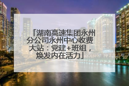 湖南高速集团永州分公司永州中心收费大站：党建+班组，焕发内在活力