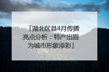 湖北区县4月传播亮点分析：特产出圈为城市形象添彩