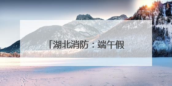 湖北消防：端午假期安全“不打烊”，多措并举保平安