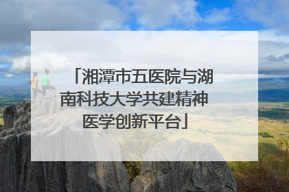 湘潭市五医院与湖南科技大学共建精神医学创新平台