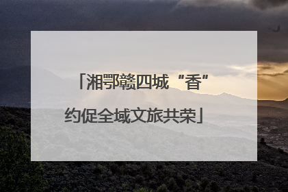 湘鄂赣四城“香”约促全域文旅共荣