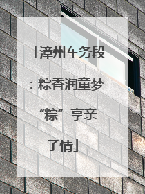 漳州车务段：粽香润童梦 “粽”享亲子情