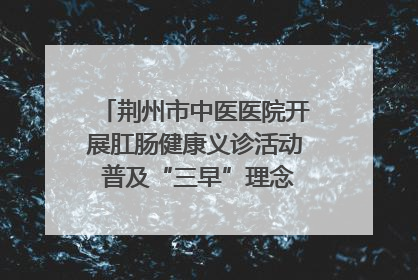 荆州市中医医院开展肛肠健康义诊活动 普及“三早”理念 传递健康生活